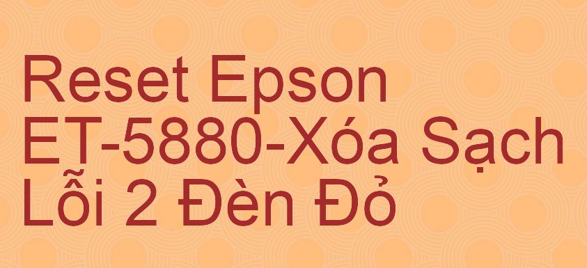 Reset Epson ET-5880-Xóa Sạch Lỗi 2 Đèn Đỏ