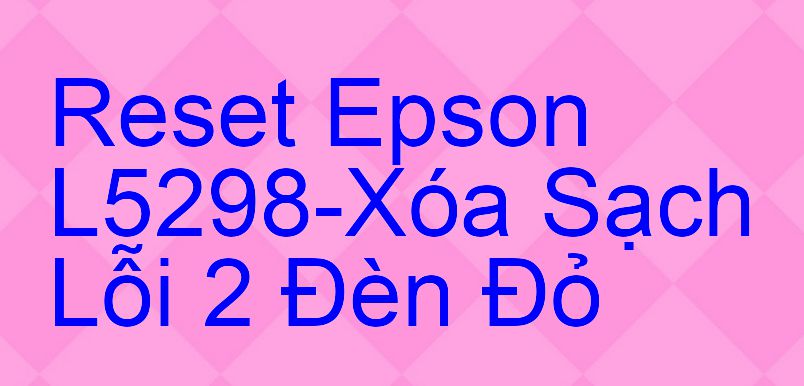 Reset Epson L5298-Xóa Sạch Lỗi 2 Đèn Đỏ