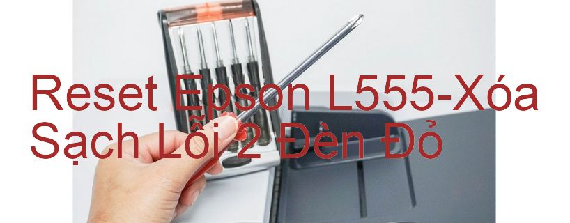 Reset Epson L555-Xóa Sạch Lỗi 2 Đèn Đỏ