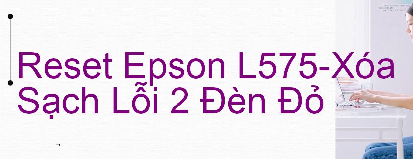 Reset Epson L575-Xóa Sạch Lỗi 2 Đèn Đỏ