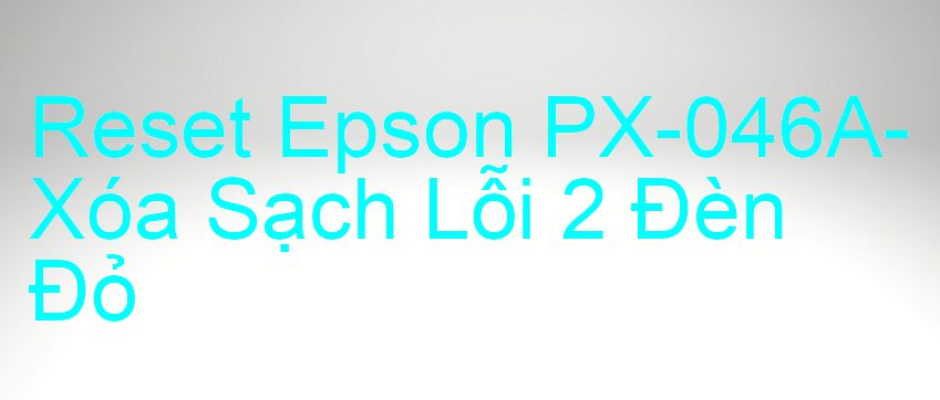 Reset Epson PX-046A-Xóa Sạch Lỗi 2 Đèn Đỏ