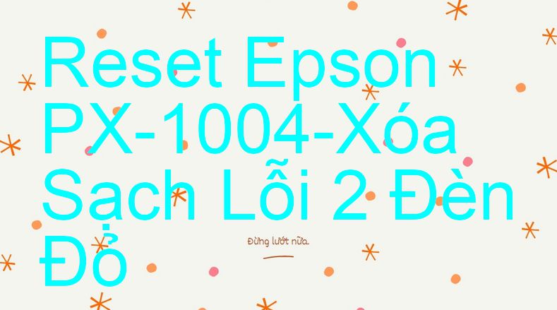 Reset Epson PX-1004-Xóa Sạch Lỗi 2 Đèn Đỏ