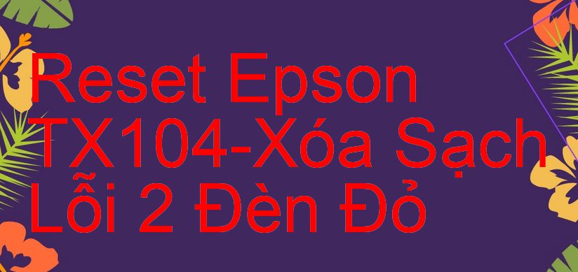 Reset Epson TX104-Xóa Sạch Lỗi 2 Đèn Đỏ