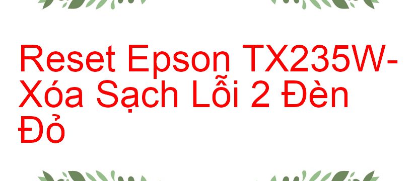 Reset Epson TX235W-Xóa Sạch Lỗi 2 Đèn Đỏ