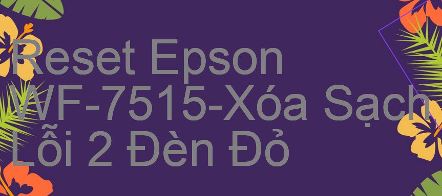 Reset Epson WF-7515-Xóa Sạch Lỗi 2 Đèn Đỏ