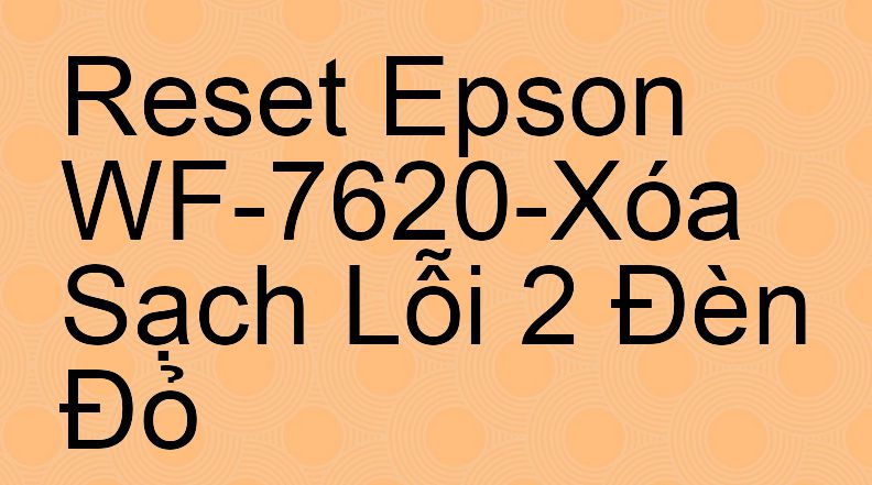 Reset Epson WF-7620-Xóa Sạch Lỗi 2 Đèn Đỏ