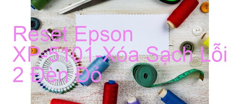 Reset Epson XP-5101-Xóa Sạch Lỗi 2 Đèn Đỏ