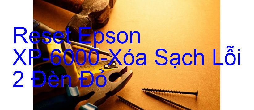 Reset Epson XP-6000-Xóa Sạch Lỗi 2 Đèn Đỏ